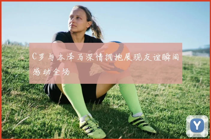 C罗与本泽马深情拥抱展现友谊瞬间感动全场