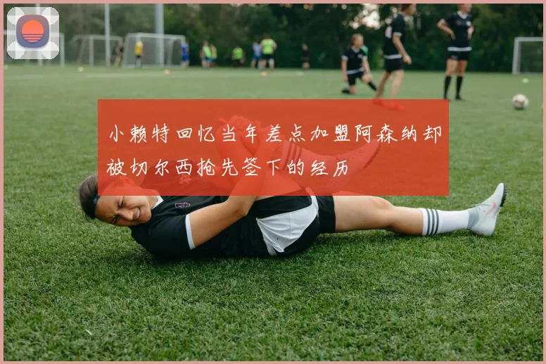 小赖特回忆当年差点加盟阿森纳却被切尔西抢先签下的经历