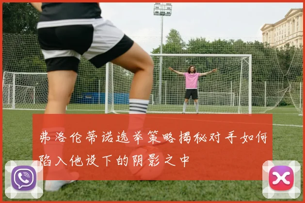 弗洛伦蒂诺选举策略揭秘对手如何陷入他设下的阴影之中