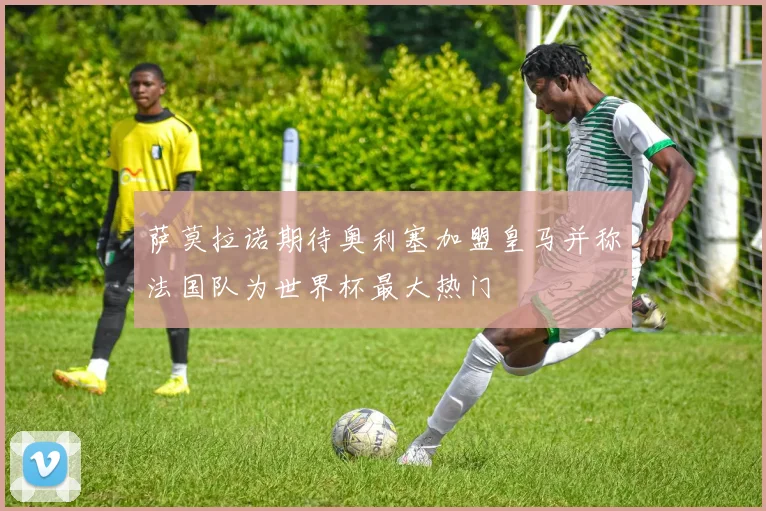 萨莫拉诺期待奥利塞加盟皇马并称法国队为世界杯最大热门