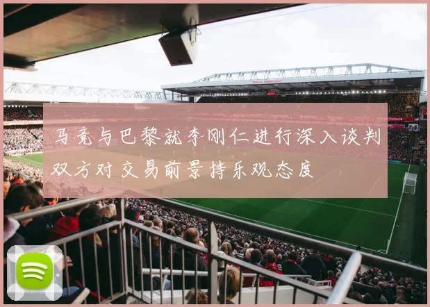 马竞与巴黎就李刚仁进行深入谈判双方对交易前景持乐观态度