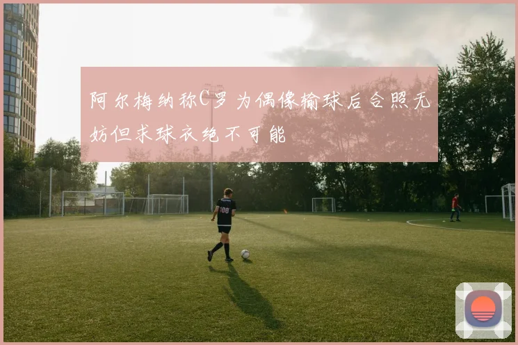 阿尔梅纳称C罗为偶像输球后合照无妨但求球衣绝不可能