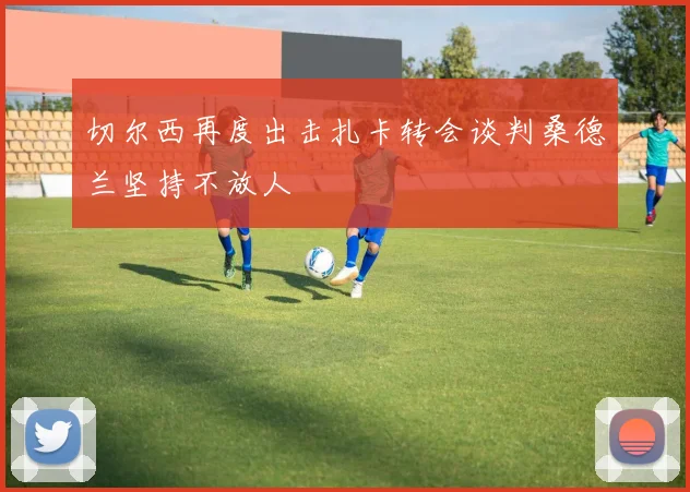 切尔西再度出击扎卡转会谈判桑德兰坚持不放人