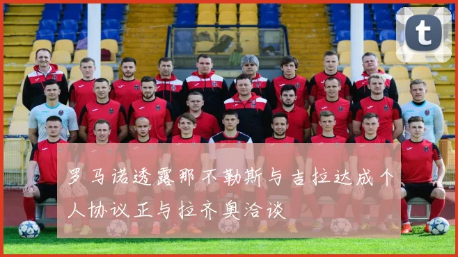 罗马诺透露那不勒斯与吉拉达成个人协议正与拉齐奥洽谈