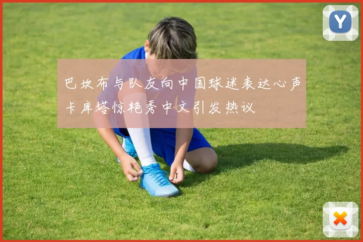 巴坎布与队友向中国球迷表达心声卡库塔惊艳秀中文引发热议