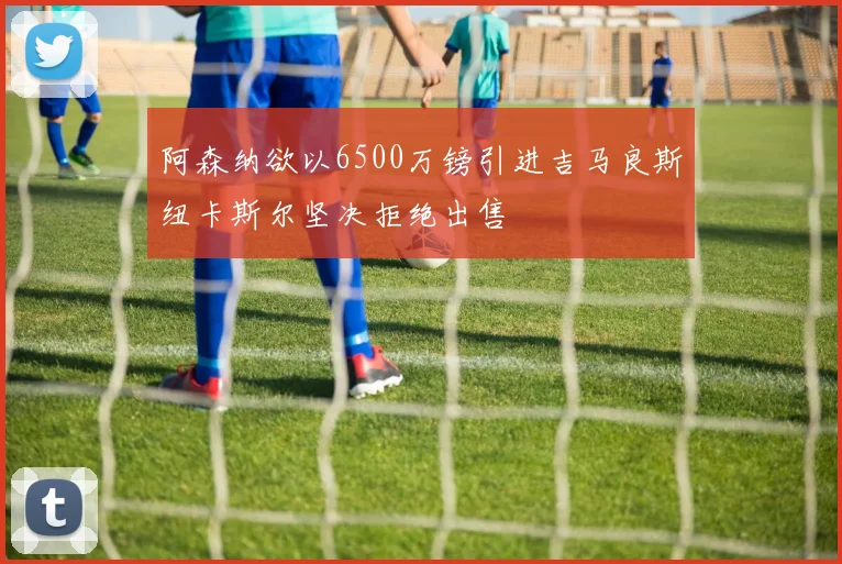 阿森纳欲以6500万镑引进吉马良斯纽卡斯尔坚决拒绝出售