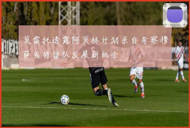 莫雷托透露阿莫林计划亲自考察穆萨或将留队发展新机会