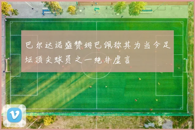 巴尔达诺盛赞姆巴佩称其为当今足坛顶尖球员之一绝非虚言
