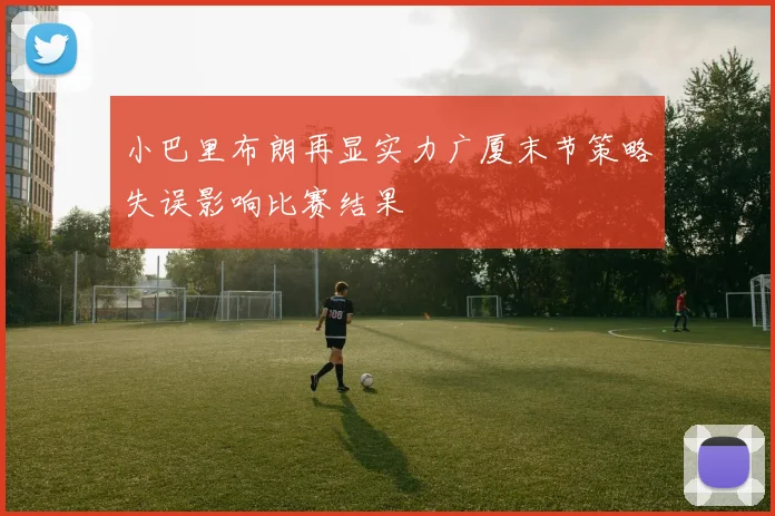 小巴里布朗再显实力广厦末节策略失误影响比赛结果