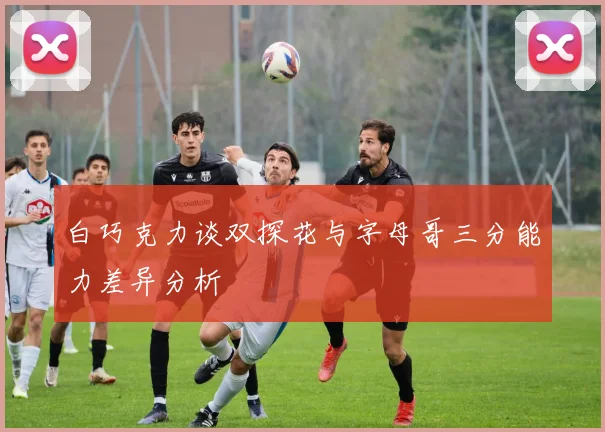 白巧克力谈双探花与字母哥三分能力差异分析