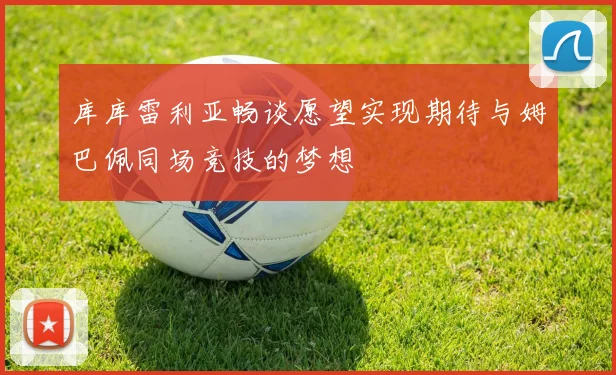 库库雷利亚畅谈愿望实现期待与姆巴佩同场竞技的梦想