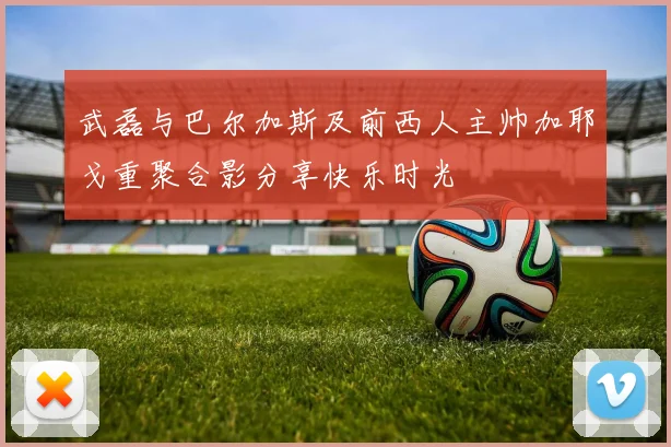 武磊与巴尔加斯及前西人主帅加耶戈重聚合影分享快乐时光