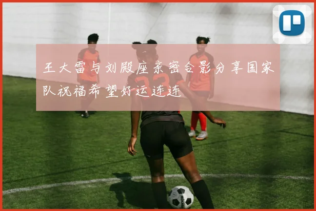 王大雷与刘殿座亲密合影分享国家队祝福希望好运连连