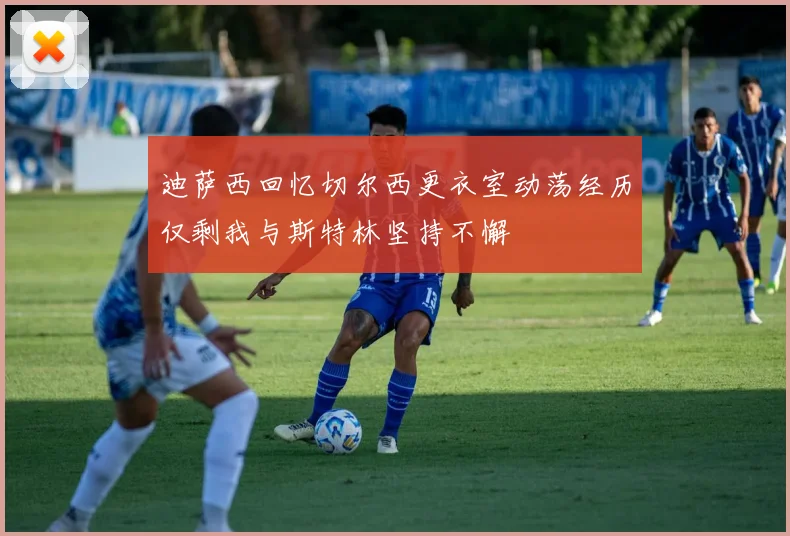 迪萨西回忆切尔西更衣室动荡经历仅剩我与斯特林坚持不懈