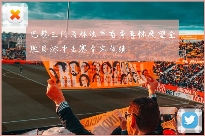 巴黎三门马林法甲首秀喜悦展望全胜目标冲击赛季末佳绩