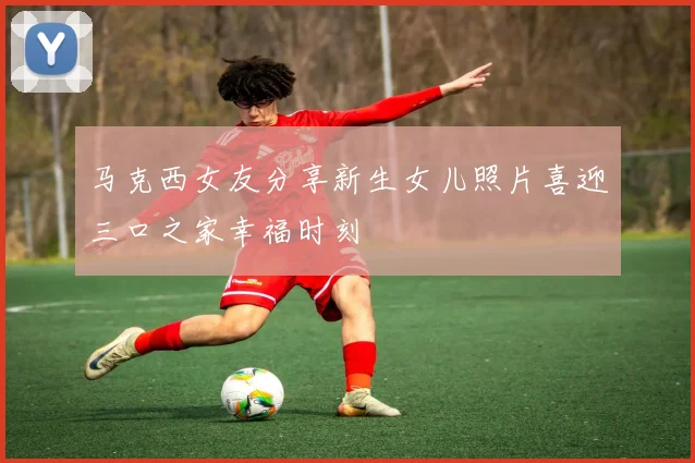 马克西女友分享新生女儿照片喜迎三口之家幸福时刻