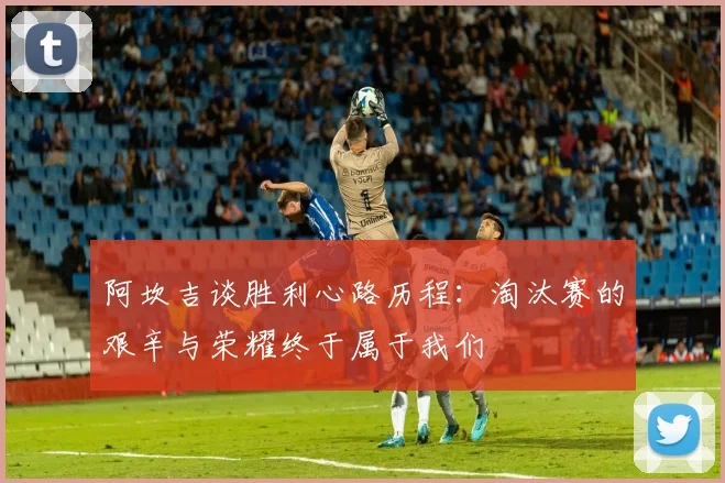 阿坎吉谈胜利心路历程：淘汰赛的艰辛与荣耀终于属于我们