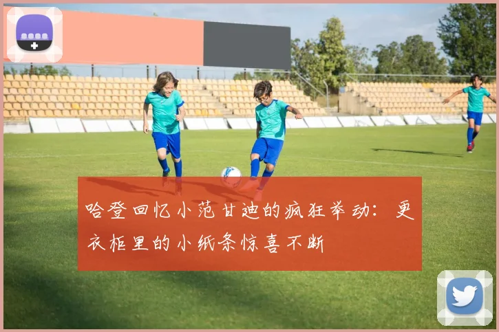 哈登回忆小范甘迪的疯狂举动：更衣柜里的小纸条惊喜不断