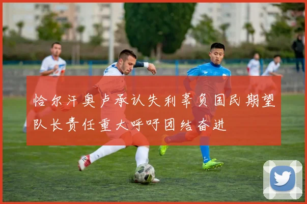 恰尔汗奥卢承认失利辜负国民期望队长责任重大呼吁团结奋进