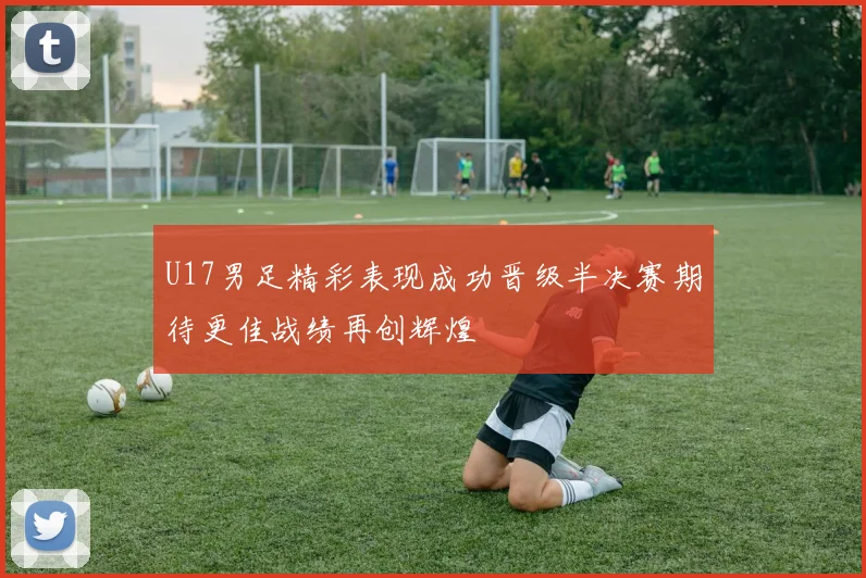 U17男足精彩表现成功晋级半决赛期待更佳战绩再创辉煌